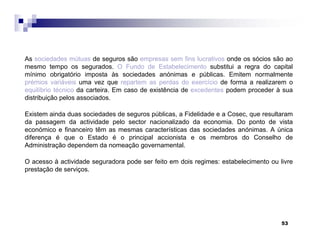 53
As sociedades mútuas de seguros são empresas sem fins lucrativos onde os sócios são ao
mesmo tempo os segurados. O Fundo de Estabelecimento substitui a regra do capital
mínimo obrigatório imposta às sociedades anónimas e públicas. Emitem normalmente
prémios variáveis uma vez que repartem as perdas do exercício de forma a realizarem o
equilíbrio técnico da carteira. Em caso de existência de excedentes podem proceder à sua
distribuição pelos associados.
Existem ainda duas sociedades de seguros públicas, a Fidelidade e a Cosec, que resultaram
da passagem da actividade pelo sector nacionalizado da economia. Do ponto de vista
económico e financeiro têm as mesmas características das sociedades anónimas. A única
diferença é que o Estado é o principal accionista e os membros do Conselho de
Administração dependem da nomeação governamental.
O acesso à actividade seguradora pode ser feito em dois regimes: estabelecimento ou livre
prestação de serviços.
 