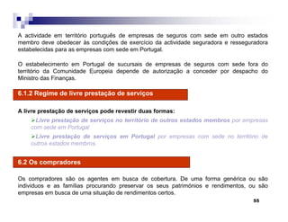 55
A actividade em território português de empresas de seguros com sede em outro estados
membro deve obedecer às condições de exercício da actividade seguradora e resseguradora
estabelecidas para as empresas com sede em Portugal.
O estabelecimento em Portugal de sucursais de empresas de seguros com sede fora do
território da Comunidade Europeia depende de autorização a conceder por despacho do
Ministro das Finanças.
6.1.2 Regime de livre prestação de serviços
A livre prestação de serviços pode revestir duas formas:
Livre prestação de serviços no território de outros estados membros por empresas
com sede em Portugal
Livre prestação de serviços em Portugal por empresas com sede no território de
outros estados membros.
6.2 Os compradores
Os compradores são os agentes em busca de cobertura. De uma forma genérica ou são
individuos e as famílias procurando preservar os seus patrimónios e rendimentos, ou são
empresas em busca de uma situação de rendimentos certos.
 