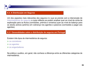 56
6.3. A Distribuição em Seguros
Um dos aspectos mais relevantes dos seguros é o que se prende com a intervenção de
intermediários de seguros e cujos reflexos se podem analisar quer ao nível da conta de
exploração para os fluxos (comissões, prémios e sinistros) quer ao nível do balanço para
os stocks activos (prémio) em cobrança nos agentes e passivos (comissões a pagar aos
agentes).
6.3.1 Generalidades sobre a distribuição de seguros em Portugal
Existem três tipos de intermediários de seguros:
os corretores
os agentes
os angariadores
Na prática o publico, em geral, não conhece a diferença entre as diferentes categorias de
intermediários.
 