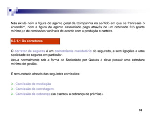 57
Não existe nem a figura do agente geral da Companhia no sentido em que os franceses o
entendem, nem a figura de agente assalariado pago através de um ordenado fixo (parte
mínima) e de comissões variáveis de acordo com a produção e carteira.
6.3.1.1 Os corretores
O corretor de seguros é um comerciante mandatário do segurado, e sem ligações a uma
sociedade de seguros em particular.
Actua normalmente sob a forma de Sociedade por Quotas e deve possuir uma estrutura
mínima de gestão.
É remunerado através das seguintes comissões:
- Comissão de mediação
- Comissão de corretagem
- Comissão de cobrança (se exerceu a cobrança de prémios).
 