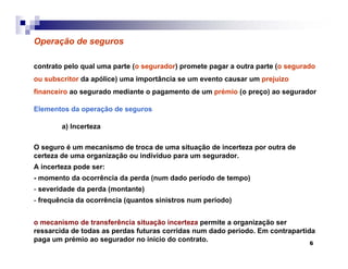 6
Operação de seguros
contrato pelo qual uma parte (o segurador) promete pagar a outra parte (o segurado
ou subscritor da apólice) uma importância se um evento causar um prejuizo
financeiro ao segurado mediante o pagamento de um prémio (o preço) ao segurador
Elementos da operação de seguros
a) Incerteza
O seguro é um mecanismo de troca de uma situação de incerteza por outra de
certeza de uma organização ou indíviduo para um segurador.
A incerteza pode ser:
- momento da ocorrência da perda (num dado período de tempo)
- severidade da perda (montante)
- frequência da ocorrência (quantos sinistros num período)
o mecanismo de transferência situação incerteza permite a organização ser
ressarcida de todas as perdas futuras corridas num dado período. Em contrapartida
paga um prémio ao segurador no inicio do contrato.
 