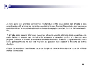 64
A maior parte dos grandes Companhias multiproduto estão organizadas por divisão e esta
organização está a tornar-se corrente especialmente nas Companhias detidas por bancos ou
que diversificam a sua actividade noutras áreas de negócio (pensões, fundos de investimento,
etc.).
A divisão pode assumir diferentes maneiras, tal como produto, clientela, área geográfica, etc.
cada divisão é suposta ser parcialmente autónoma e desenha, produz e coloca os seus
próprios produtos. Contudo, a actividade do chefe de divisão é restrita porque deve reportar à
sede, particularmente no que diz respeito às questões que afectam o trabalho de outras
divisões.
O grau de autonomia das divisões depende do tipo de controle instituído que pode ser mais ou
menos centralizado
 