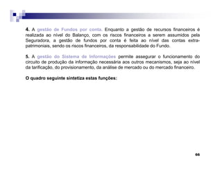 66
4. A gestão de Fundos por conta. Enquanto a gestão de recursos financeiros é
realizada ao nível do Balanço, com os riscos financeiros a serem assumidos pela
Seguradora, a gestão de fundos por conta é feita ao nível das contas extra-
patrimoniais, sendo os riscos financeiros, da responsabilidade do Fundo.
5. A gestão do Sistema de Informações permite assegurar o funcionamento do
circuito de produção da informação necessária aos outros mecanismos, seja ao nível
da tarificação, do provisionamento, da análise de mercado ou do mercado financeiro.
O quadro seguinte sintetiza estas funções:
 