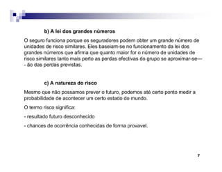 7
b) A lei dos grandes números
O seguro funciona porque os seguradores podem obter um grande número de
unidades de risco similares. Eles baseiam-se no funcionamento da lei dos
grandes números que afirma que quanto maior for o número de unidades de
risco similares tanto mais perto as perdas efectivas do grupo se aproximar-se---
- ão das perdas previstas.
c) A natureza do risco
Mesmo que não possamos prever o futuro, podemos até certo ponto medir a
probabilidade de acontecer um certo estado do mundo.
O termo risco significa:
- resultado futuro desconhecido
- chances de ocorrência conhecidas de forma provavel.
 