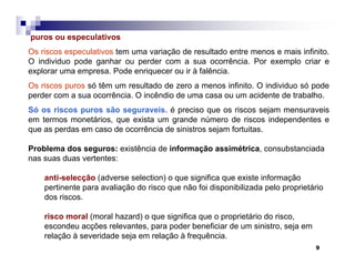 9
puros ou especulativos
Os riscos especulativos tem uma variação de resultado entre menos e mais infinito.
O individuo pode ganhar ou perder com a sua ocorrência. Por exemplo criar e
explorar uma empresa. Pode enriquecer ou ir à falência.
Os riscos puros só têm um resultado de zero a menos infinito. O individuo só pode
perder com a sua ocorrência. O incêndio de uma casa ou um acidente de trabalho.
Só os riscos puros são seguraveis. é preciso que os riscos sejam mensuraveis
em termos monetários, que exista um grande número de riscos independentes e
que as perdas em caso de ocorrência de sinistros sejam fortuitas.
Problema dos seguros: existência de informação assimétrica, consubstanciada
nas suas duas vertentes:
anti-selecção (adverse selection) o que significa que existe informação
pertinente para avaliação do risco que não foi disponibilizada pelo proprietário
dos riscos.
risco moral (moral hazard) o que significa que o proprietário do risco,
escondeu acções relevantes, para poder beneficiar de um sinistro, seja em
relação à severidade seja em relação à frequência.
 