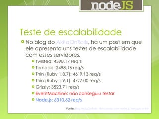Teste de escalabilidade No blog do  AkitaOnRails , há um post em que ele apresenta uns testes de escalabilidade com esses servidores. Twisted: 4398.17 req/s Tornado: 2498.16 req/s Thin (Ruby 1.8.7): 4619.13 req/s Thin (Ruby 1.9.1): 4777.00 req/s Grizzly: 3523.71 req/s EventMachine: não conseguiu testar Node.js: 6310.62 req/s Fonte:   Blog AkitaOnRails - Brincando com node.js, tornado e thin 