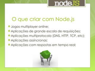 O que criar com Node.js Jogos multiplayer online; Aplicações de grande escala de requisições; Aplicações multiprotocolo (DNS, HTTP, TCP, etc); Aplicações assíncronas; Aplicações com respostas em tempo real; 