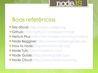 Boas referências Site oficial:  http://www.nodejs.org Github:  http://github.com/joyent/node Nettuts Plus:  http://net.tutsplus.com/tag/node-js   Node Begginer:  http://www.nodebeginner.org   How to node:  http://howtonode.org   Node Tuts:  http://nodetuts.com   Node Guide:  http://nodeguide.com   Node Cloud:  http://www.nodecloud.org 