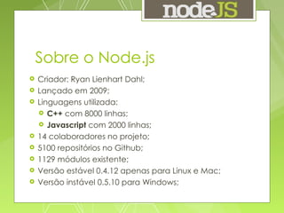 Sobre o Node.js Criador: Ryan Lienhart Dahl; Lançado em 2009; Linguagens utilizada: C++  com 8000 linhas; Javascript  com 2000 linhas; 14 colaboradores no projeto; 5100 repositórios no Github; 1129 módulos existente; Versão estável 0.4.12 apenas para Linux e Mac; Versão instável 0.5.10 para Windows; 