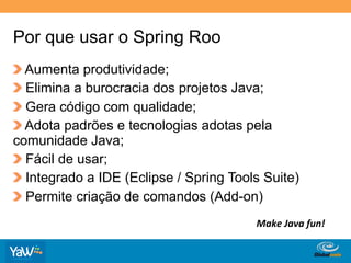 Por que usar o Spring Roo
!   Aumenta produtividade;
!   Elimina a burocracia dos projetos Java;
!   Gera código com qualidade;
!   Adota padrões e tecnologias adotas pela
comunidade Java;
!   Fácil de usar;
!   Integrado a IDE (Eclipse / Spring Tools Suite)
!   Permite criação de comandos (Add-on)
                                             Make	
  Java	
  fun!	
  

                                       Globalcode	
  –	
  Open4education
 