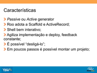 Características
!   Passive ou Active generator
!   Roo adota a Scaffold e ActiveRecord;
!   Shell bem interativo;
!   Agiliza implementação e deploy, feedback
constante;
!   É possível “desligá-lo”;
!   Em poucos passos é possível montar um projeto;




                                    Globalcode	
  –	
  Open4education
 