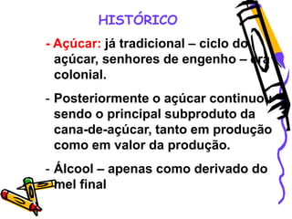 HISTÓRICO
- Açúcar: já tradicional – ciclo do
açúcar, senhores de engenho – era
colonial.
- Posteriormente o açúcar continuou
sendo o principal subproduto da
cana-de-açúcar, tanto em produção
como em valor da produção.
- Álcool – apenas como derivado do
mel final
 