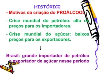 HISTÓRIC0
- Motivos da criação do PROÁLCOOL
- Crise mundial do petróleo: alta de
preços para os importadores.
- Crise mundial do açúcar: baixos
preços para os exportadores.
↓
Brasil: grande importador de petróleo
e exportador de açúcar nesse período
 