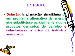 HISTÓRIC0
- Solução: implantação simultânea de
um programa alternativo de energia
que substituísse parcialmente alguns
produtos derivados do petróleo e
solucionasse a crise da indústria
açucareira.
 