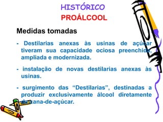 HISTÓRICO
PROÁLCOOL
Medidas tomadas
- Destilarias anexas às usinas de açúcar
tiveram sua capacidade ociosa preenchida,
ampliada e modernizada.
- instalação de novas destilarias anexas às
usinas.
- surgimento das “Destilarias”, destinadas a
produzir exclusivamente álcool diretamente
da cana-de-açúcar.
 