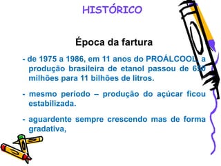 HISTÓRICO
Época da fartura
- de 1975 a 1986, em 11 anos do PROÁLCOOL, a
produção brasileira de etanol passou de 650
milhões para 11 bilhões de litros.
- mesmo período – produção do açúcar ficou
estabilizada.
- aguardente sempre crescendo mas de forma
gradativa,
 