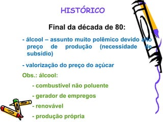 HISTÓRICO
Final da década de 80:
- álcool – assunto muito polêmico devido alto
preço de produção (necessidade de
subsídio)
- valorização do preço do açúcar
Obs.: álcool:
- combustível não poluente
- gerador de empregos
- renovável
- produção própria
 
