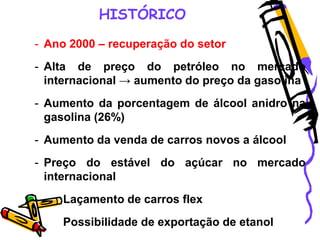 HISTÓRICO
- Ano 2000 – recuperação do setor
- Alta de preço do petróleo no mercado
internacional → aumento do preço da gasolina
- Aumento da porcentagem de álcool anidro na
gasolina (26%)
- Aumento da venda de carros novos a álcool
- Preço do estável do açúcar no mercado
internacional
- Laçamento de carros flex
- Possibilidade de exportação de etanol
 