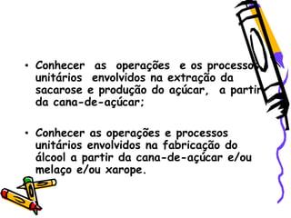 • Conhecer as operações e os processos
unitários envolvidos na extração da
sacarose e produção do açúcar, a partir
da cana-de-açúcar;
• Conhecer as operações e processos
unitários envolvidos na fabricação do
álcool a partir da cana-de-açúcar e/ou
melaço e/ou xarope.
 