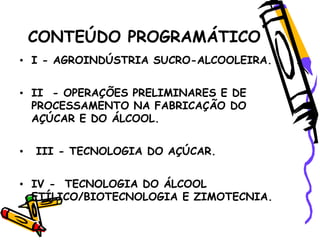 CONTEÚDO PROGRAMÁTICO
• I - AGROINDÚSTRIA SUCRO-ALCOOLEIRA.
• II - OPERAÇÕES PRELIMINARES E DE
PROCESSAMENTO NA FABRICAÇÃO DO
AÇÚCAR E DO ÁLCOOL.
• III - TECNOLOGIA DO AÇÚCAR.
• IV - TECNOLOGIA DO ÁLCOOL
ETÍLICO/BIOTECNOLOGIA E ZIMOTECNIA.
 