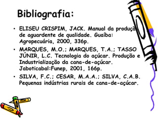 Bibliografia:
• ELISEU CRISPIM, JACK. Manual da produção
de aguardente de qualidade. Guaíba:
Agropecuária, 2000, 336p.
• MARQUES, M.O.; MARQUES, T.A.; TASSO
JÚNIR, L.C. Tecnologia do açúcar. Produção e
Industrialização da cana-de-açúcar.
Jaboticabal:Funep, 2001, 166p.
• SILVA, F.C.; CESAR, M.A.A.; SILVA, C.A.B.
Pequenas indústrias rurais de cana-de-açúcar.
 