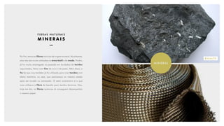 MINERAL
BASALTO
F I B R A S N AT U R A I S
M I N E R A I S
Por fim, temos as fibras naturais de origem mineral. Atualmente,
elas não são muito utilizadas na área têxtil e de moda. Porém,
já foi muito empregada no passado em bordados de tecidos
requintados, feitos com fios de ouro e de prata. Além disso, o
fio de aço inox também já foi utilizado para criar tecidos com
efeito memória, ou seja, que permanece no mesmo estado
após ser tocado ou amassado. O setor automotivo é o que
mais utilizava a fibra de basalto para tecidos térmicos. Mas,
hoje em dia, as fibras químicas já conseguem desempenhar
o mesmo papel.
 
