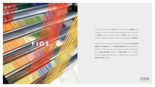 F I O S
Agora, falaremos sobre o fio. Ele é constituído por fibras, que
passam por vários processos para ganhar estrutura e construir
o tecido. Tão importante quanto a fibra, sua construção
também interfere no aspecto visual e na qualidade dos têxteis.
Hoje em dia contamos com tecnologias avançadas na indústria
têxtil para fiação, tanto das fibras naturais quanto das fibras
químicas. Você verá que esses elementos estão interligados,
pois o tipo de fibra determina o tipo de fio. Nesse sentido,
há duas grandes classificações e explicaremos a seguir quais
tipos de fios existem.
 