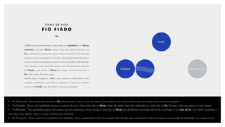 FIADOS FILAMENTOS
FIOS
O fio fiado normalmente é associado ao algodão e às fibras
naturais, que são fibras curtas. Para que elas se tornem um
fio, é necessário que passem por diversos processos. Dentre eles
podemos citar a estiragem e a torção. Um exemplo bem ilustrativo
para visualizarmos esse processo é a roca da Bela Adormecida.
Isso porque o conto de fadas mostra uma das primeiras técnicas
de fiação, que utilizava fibras de origem animal para criar o
fio. Veja como funciona aqui.
Dentro desta categoria, o fio ainda pode ser subdividido como
cardado, penteado, open-end e compacto. Cada um interfere
no tipo de tecido que será feito e em sua qualidade.
•	Fio Open-end - Mais apropriado quando o fio é mais grosso, como no caso do denim. Com aspecto mais rústico, precisa de mais torções para resistir às lavagens.
•	 Fio Cardado - Possui uma qualidade um pouco superior do que o Open-end, mas as fibras ainda não estão muito bem alinhadas na construção do fio. Por essa razão seu aspecto é mais áspero.
•	 Fio Penteado – Tem qualidade superior em relação aos dois anteriores. Como o próprio nome diz, as fibras são penteadas e alinhadas dentro da construção. É um tipo de fio com melhor qualidade e
com toque mais sedoso. Assim, é muito utilizado para camisaria.
•	 Fio Compacto - Possui todas as características do penteado, mas é compactado ao fim do processo. Sem dúvidas, ele se sobrepõe a todos os anteriores em questão de qualidade e no quesito visual.
T I P O S D E F I O S
F I O F I A D O
 