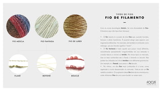 FIO MESCLA FIO FANTASIA FIO DE LUREX
FLAMÊ BOTONÊ BOUCLÉ
T I P O S D E F I O S
F I O D E F I L A M E N T O
Com as novas tecnologias têxteis, há uma diversidade de fios.
Citaremos aqui três tipos bem famosos:
•	O fio mescla é a junção de dois fios que, quando torcidos,
formam o efeito homônimo. É possível atingir esse aspecto com
tingimentos diferentes. No mercado, ele também é conhecido como
mèlange, que em francês significa “misto”.
•	O fio fantasia é todo aquele que possui visual diferente,
normalmente apresentando irregularidades em sua extensão e
criando textura e volume no tecido. Há vários tipos no mercado,
mas os mais conhecidos são o flamê, o botonê e o bouclé. Eles
podem ser utilizados em vários tecidos e em diferentes gramaturas.
Um exemplo é o Tweed, que possui o fio bouclé.
•	 Por último, um dos fios mais conhecidos é o Lurex, nome
registrado e muito disseminado no mercado. Trata-se de um fio
metálico sintético. O surgimento desse fio data da era monárquica,
onde utilizavam fios de ouro para bordar as vestes reais.
 