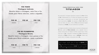 C A R A C T E R Í S T I C A S D O S F I O S
T I T U L A G E M
De modo geral, a titulagem representa a espessura do fio. O título
do fio é representado por um número que expressa uma relação
entre massa e comprimento, ou vice-versa. Normalmente, esse
valor é associado ao tecido. Um exemplo é o fio 60, fio 120, e
assim em diante. Ou seja, o título do fio está diretamente ligado
à espessura do tecido, mas não totalmente à qualidade.
A titulagem se divide em indireta e direta. A primeira é utilizada para
fio fiado, usado em fibras naturais, como o algodão. Como o
próprio nome já diz, sua relação é indireta: quanto maior o título,
mais fino é o fio. A segunda é utilizada para fio de filamentos,
aplicada em fibras sintéticas, como o poliéster. Nesse caso,
quanto maior a titulagem, mais grosso será o fio.
FIO FIADO
Titulagem Indireta
Quanto maior a titulagem, mais fino o fio.
Usado para fibras naturais, como o algodão.
FIO 30 FIO 60 FIO 120
FIO DE FILAMENTOS
Titulagem Direta
Quanto maior a titulagem, mais grosso o fio.
Usado para fibras sintéticas, como o poliéster.
FIO 30 FIO 75 FIO 150
+ GROSSO + FINO
+ FINO + GROSSO
Não se engane: quando vemos um lençol de algodão 180
fios, esse número não é referente ao título e sim à quantidade
de fios composta no tecimento do tecido. Este número se refere
à densidade do fio, deixando ele mais encorpado ou menos.
 