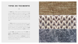 T I P O S D E T E C I M E N T O
•	 Tecido Plano: obtido a partir do entrelaçamento de dois
conjuntos de fios que se cruzam em um ângulo reto. Os fios
dispostos no sentido horizontal são chamados fios de trama
e os fios dispostos no sentido vertical são chamados de fios
de urdume. Para visualizar o processo, imagine a construção
de cestarias. Produzido em teares, possui uma estrutura mais
rígida.
•	 Tecido de Malha: sua construção é desmanchável, ou seja,
caso puxemos o fio é possível desmanchar todo o tecido. É
só lembrar do tricô manual. Seu ligamento proporciona uma
estrutura maleável e com elasticidade, diferente do tecido
plano. O maior exemplo de peça feita com malha é a camiseta.
•	Não tecido: mais conhecido como TNT (tecido não
tecido), é o tipo de tecido que não passa por tecimento. As
fibras são aglomeradas através de processos físicos e químicos
e normalmente não é utilizado em confecção de vestuário.
Entretanto, é uma matéria-prima recorrente no artesanato, em
vestes descartáveis, entretelas, etc.
 