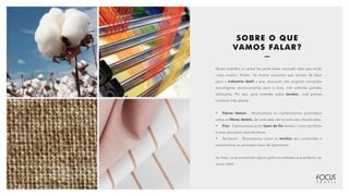 SOBRE O QUE
VAMOS FALAR?
Quem trabalha ou quem faz parte desse mercado sabe que muita
coisa mudou. Porém, há muitos conceitos que servem de base
para a indústria têxtil e que, enquanto não surgirem inovações
tecnológicas revolucionárias para a área, não sofrerão grandes
alterações. Por isso, para entender sobre tecidos, você precisa
conhecer três pilares:
•	 Fibras têxteis - Mostraremos os conhecimentos primordiais
sobre as fibras têxteis, de onde elas vêm e como são classificadas.
•	 Fios - Explicaremos quais tipos de fio existem, como são feitos
e suas principais características.
•	 Tecimento - Pontuaremos como os tecidos são construídos e
mostraremos os principais tipos de ligamentos.
Ao final, você encontrará alguns gráficos e tabelas que poderão ser
muito úteis!
 