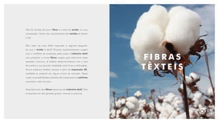 F I B R A S
T Ê X T E I S
Não há dúvidas de que a fibra é a alma do tecido, é a sua
composição. Muitas das características dos tecidos se devem
a ela.
Está cada vez mais difícil responder a seguinte pergunta:
do que o tecido é feito? Diversos questionamentos surgem
com o turbilhão de mudanças pelas quais a indústria têxtil
vem passando, e novas fibras surgem para solucionar essas
questões. Inclusive, já existem desenvolvimentos com a teia
de aranha e sua peculiar dualidade entre força e delicadeza.
Novos materiais também nascem a partir da impressão 3D,
realidade já existente em alguns nichos de mercado. Desse
modo, as possibilidades e desafios de criação para os estilistas
aumentam cada vez mais.
Hoje falaremos das fibras essenciais da indústria têxtil. Elas
se separam em dois grandes grupos: naturais e químicas.
 