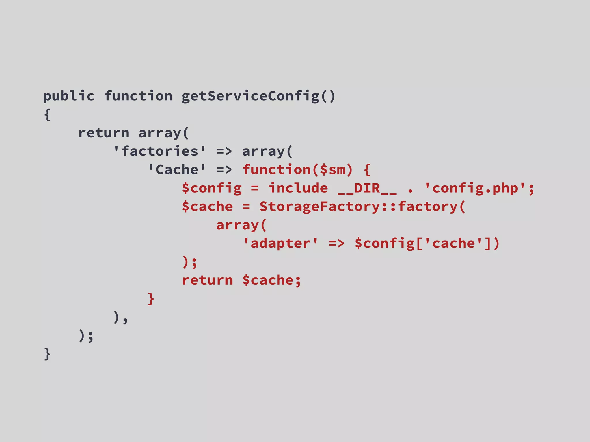 public function getServiceConfig() { return array( 'factories' => array( 'Cache' => function($sm) { $config = include __DIR__ . 'config.php'; $cache = StorageFactory::factory( array( 'adapter' => $config['cache']) ); return $cache; } ), ); } 