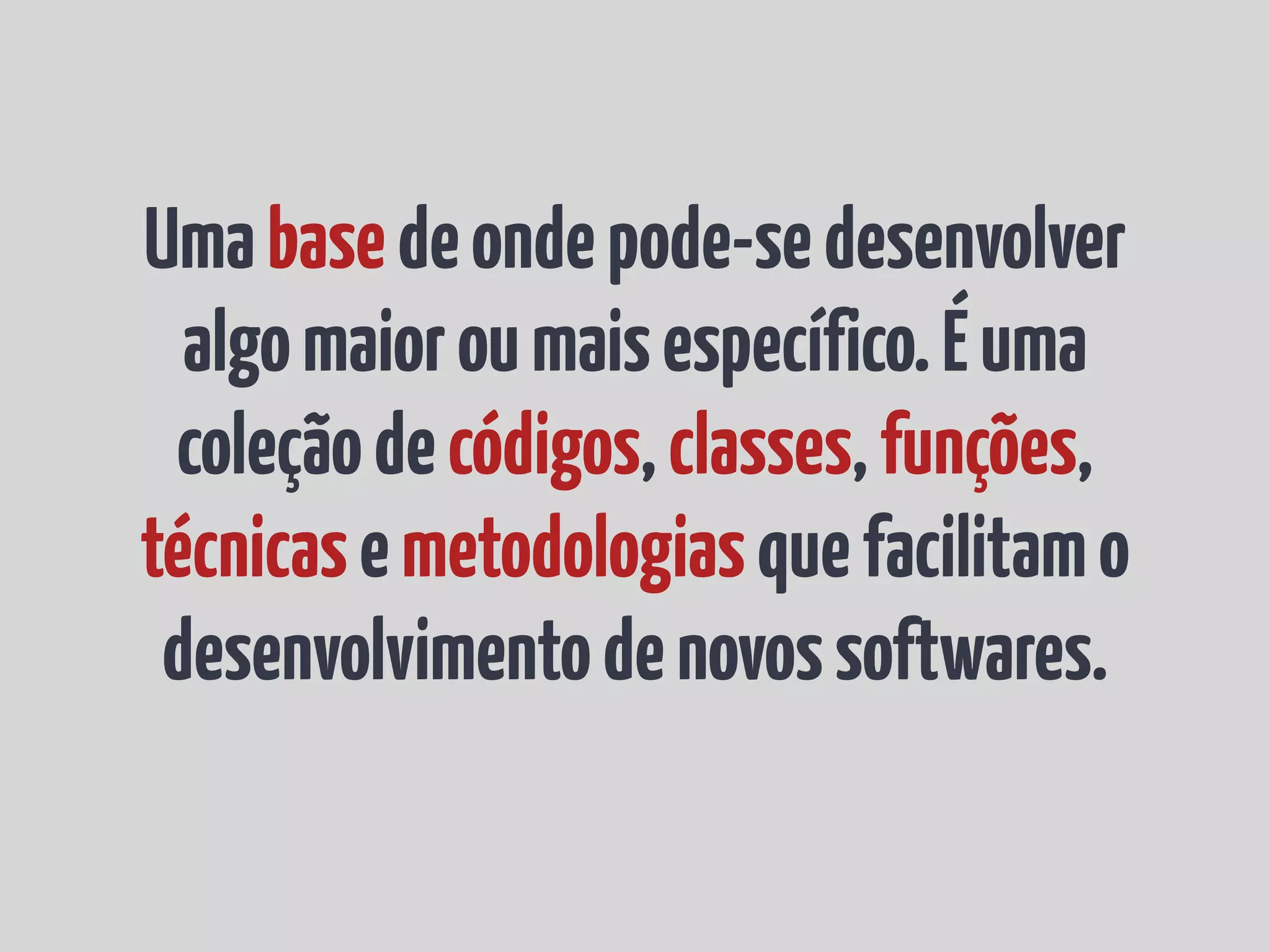 Uma base de onde pode-se desenvolver algo maior ou mais específico. É uma coleção de códigos, classes, funções, técnicas e metodologias que facilitam o desenvolvimento de novos softwares. 
