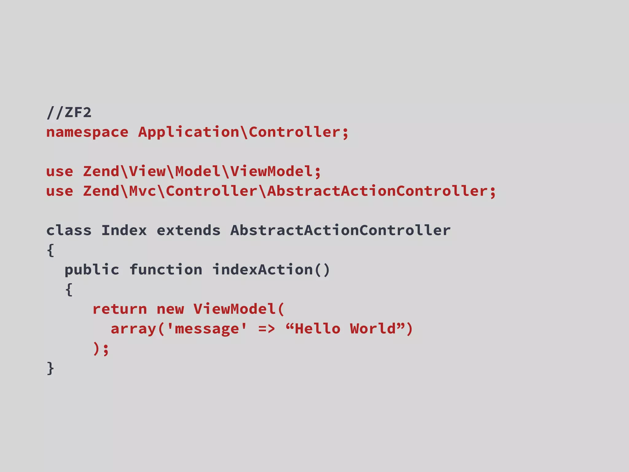 //ZF2 namespace ApplicationController; use ZendViewModelViewModel; use ZendMvcControllerAbstractActionController; class Index extends AbstractActionController { public function indexAction() { return new ViewModel( array('message' => “Hello World”) ); } 