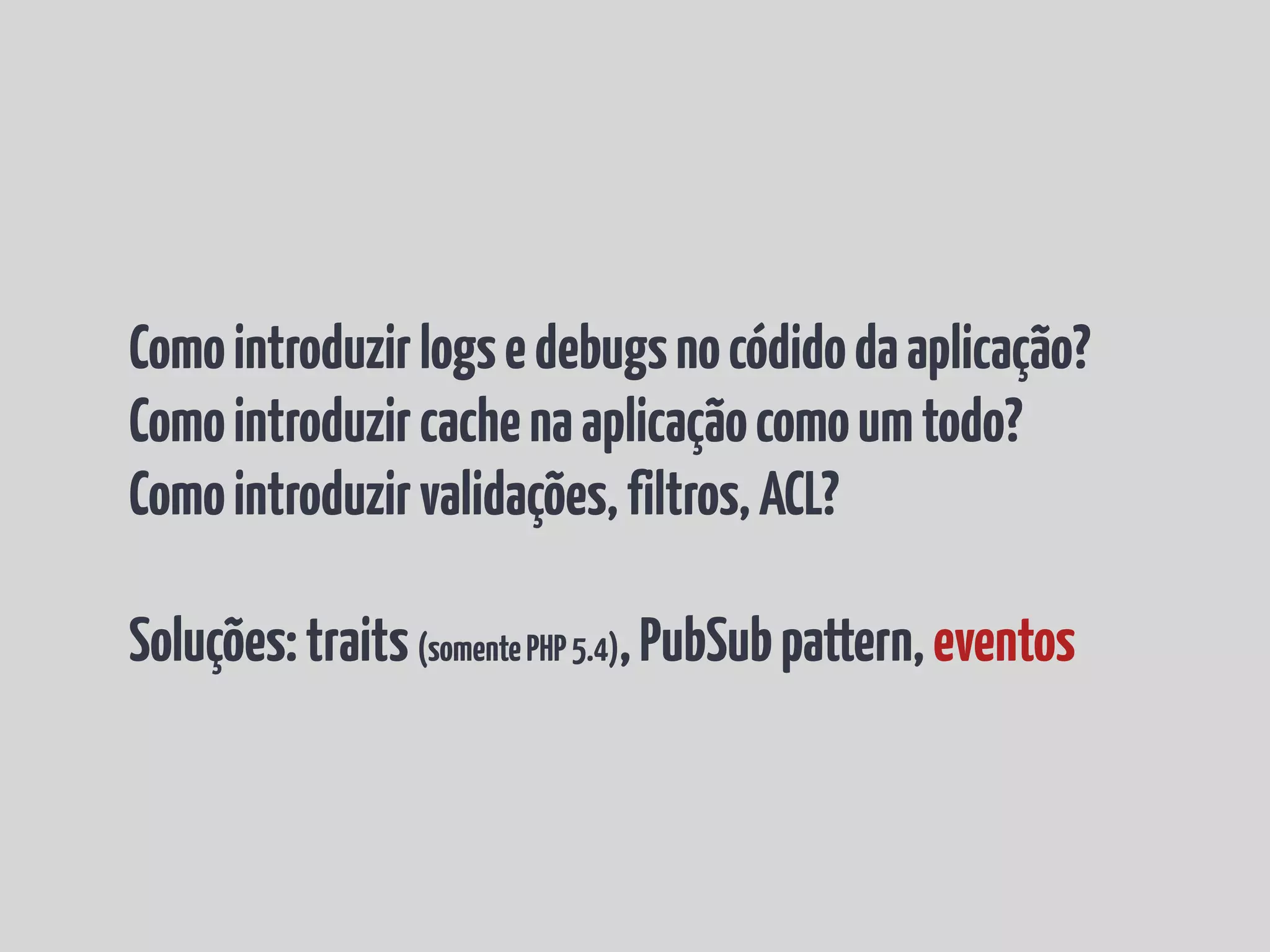 Como introduzir logs e debugs no códido da aplicação? Como introduzir cache na aplicação como um todo? Como introduzir validações, filtros, ACL? Soluções: traits (somente PHP 5.4), PubSub pattern, eventos 