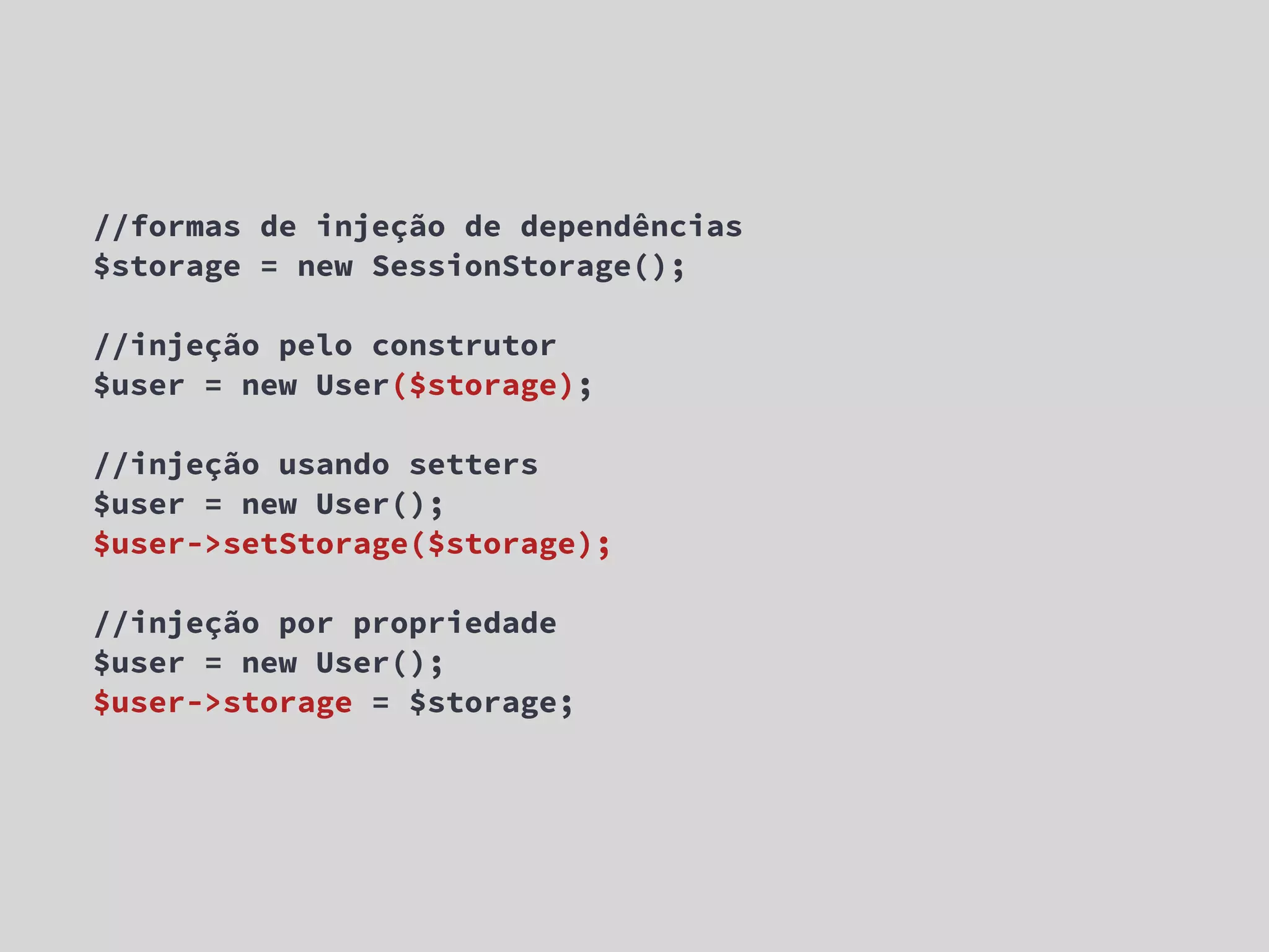 //formas de injeção de dependências $storage = new SessionStorage(); //injeção pelo construtor $user = new User($storage); //injeção usando setters $user = new User(); $user->setStorage($storage); //injeção por propriedade $user = new User(); $user->storage = $storage; 