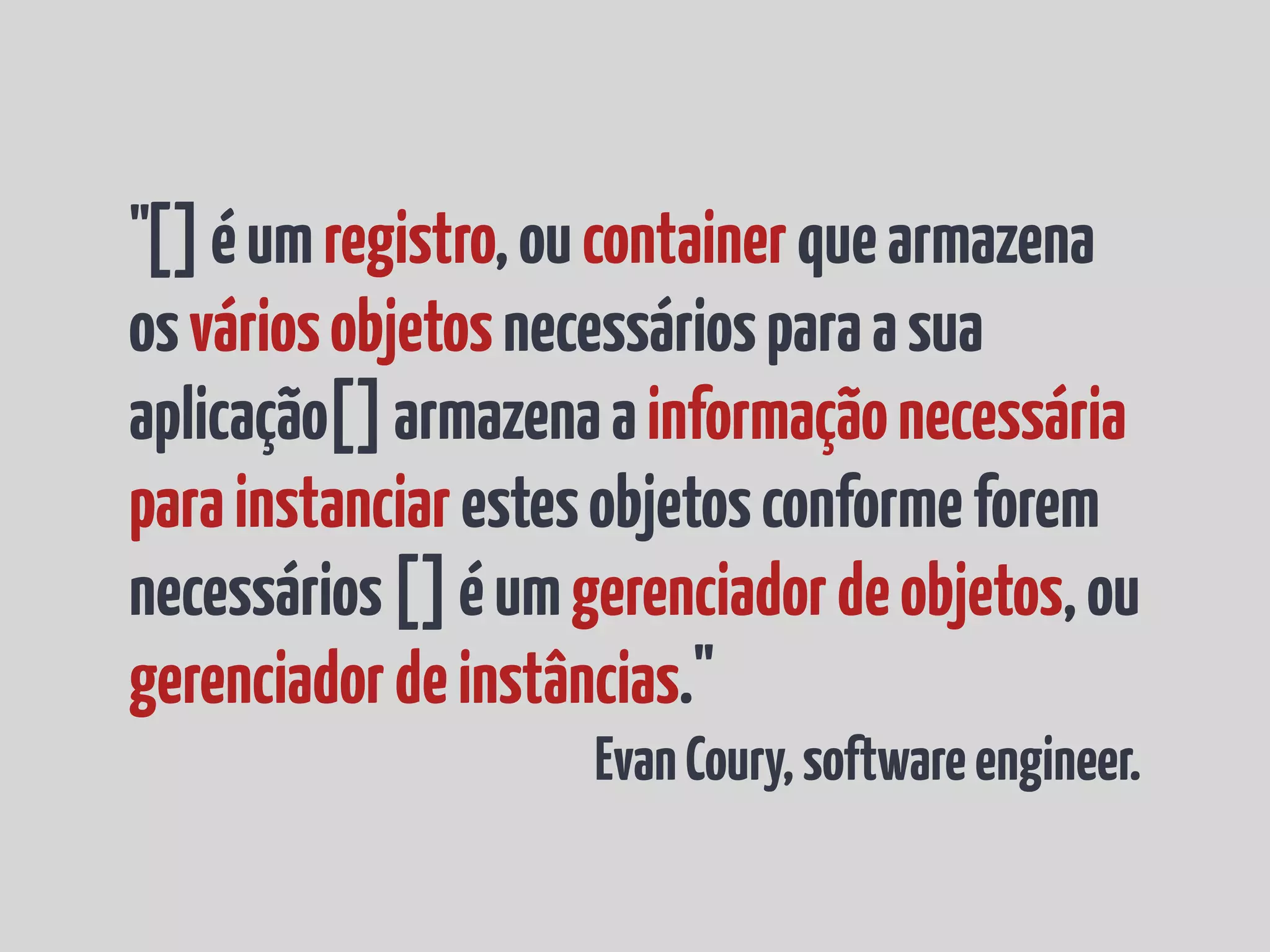 "[] é um registro, ou container que armazena os vários objetos necessários para a sua aplicação[] armazena a informação necessária para instanciar estes objetos conforme forem necessários [] é um gerenciador de objetos, ou gerenciador de instâncias." Evan Coury, software engineer. 