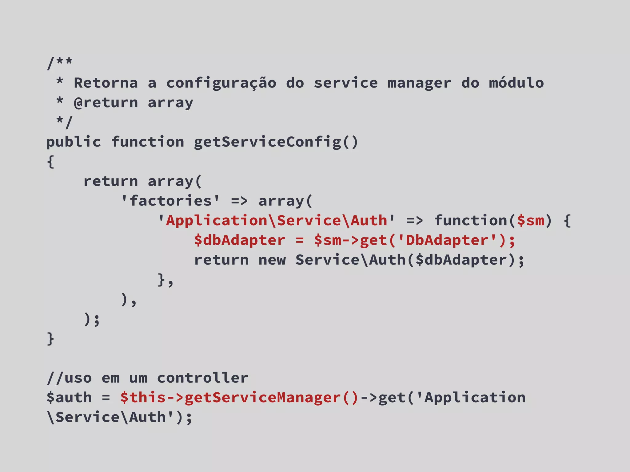 /** * Retorna a configuração do service manager do módulo * @return array */ public function getServiceConfig() { return array( 'factories' => array( 'ApplicationServiceAuth' => function($sm) { $dbAdapter = $sm->get('DbAdapter'); return new ServiceAuth($dbAdapter); }, ), ); } //uso em um controller $auth = $this->getServiceManager()->get('Application ServiceAuth'); 