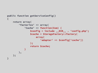 public function getServiceConfig()
{
    return array(
        'factories' => array(
            'Cache' => function($sm) {
                $config = include __DIR__ . 'config.php';
                $cache = StorageFactory::factory(
                    array(
                       'adapter' => $config['cache'])
                );
                return $cache;
            }
        ),
    );
}
 