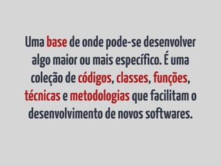 Uma base de onde pode-se desenvolver
  algo maior ou mais específico. É uma
 coleção de códigos, classes, funções,
técnicas e metodologias que facilitam o
 desenvolvimento de novos softwares.
 