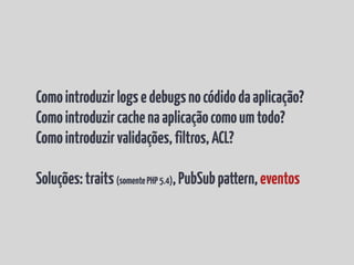 Como introduzir logs e debugs no códido da aplicação?
Como introduzir cache na aplicação como um todo?
Como introduzir validações, filtros, ACL?

Soluções: traits (somente PHP 5.4), PubSub pattern, eventos
 
