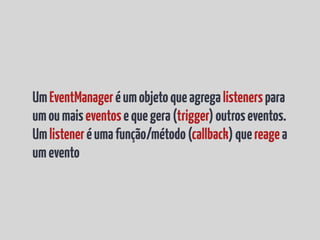 Um EventManager é um objeto que agrega listeners para
um ou mais eventos e que gera (trigger) outros eventos.
Um listener é uma função/método (callback) que reage a
um evento
 