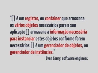 "[] é um registro, ou container que armazena
os vários objetos necessários para a sua
aplicação[] armazena a informação necessária
para instanciar estes objetos conforme forem
necessários [] é um gerenciador de objetos, ou
gerenciador de instâncias."
                     Evan Coury, software engineer.
 
