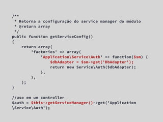 /**
  * Retorna a configuração do service manager do módulo
  * @return array
  */
public function getServiceConfig()
{
     return array(
         'factories' => array(
             'ApplicationServiceAuth' => function($sm) {
                  $dbAdapter = $sm->get('DbAdapter');
                  return new ServiceAuth($dbAdapter);
             },
         ),
     );
}

//uso em um controller
$auth = $this->getServiceManager()->get('Application
ServiceAuth');
 