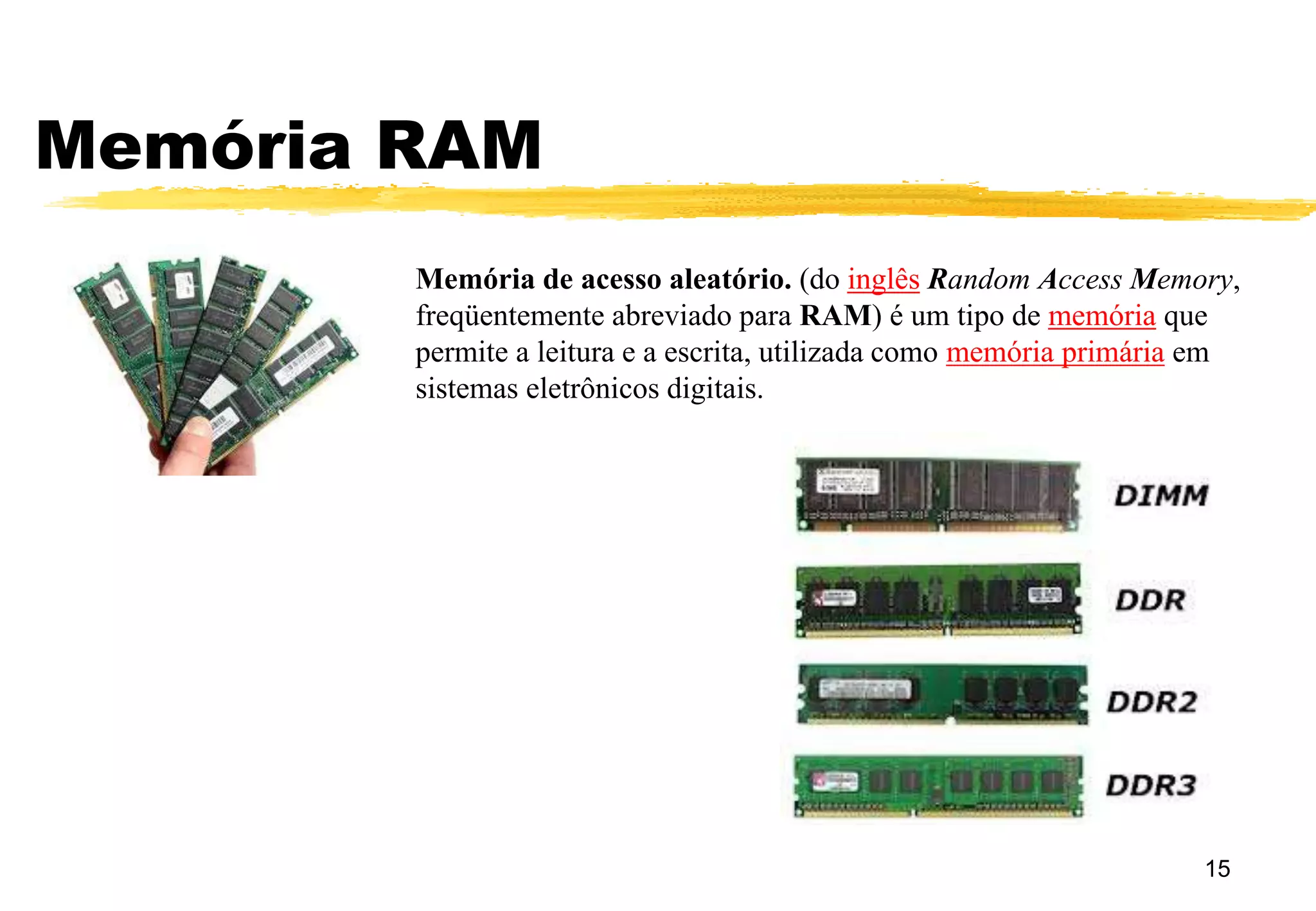 Memória RAM
15
Memória de acesso aleatório. (do inglês Random Access Memory,
freqüentemente abreviado para RAM) é um tipo de memória que
permite a leitura e a escrita, utilizada como memória primária em
sistemas eletrônicos digitais.
 