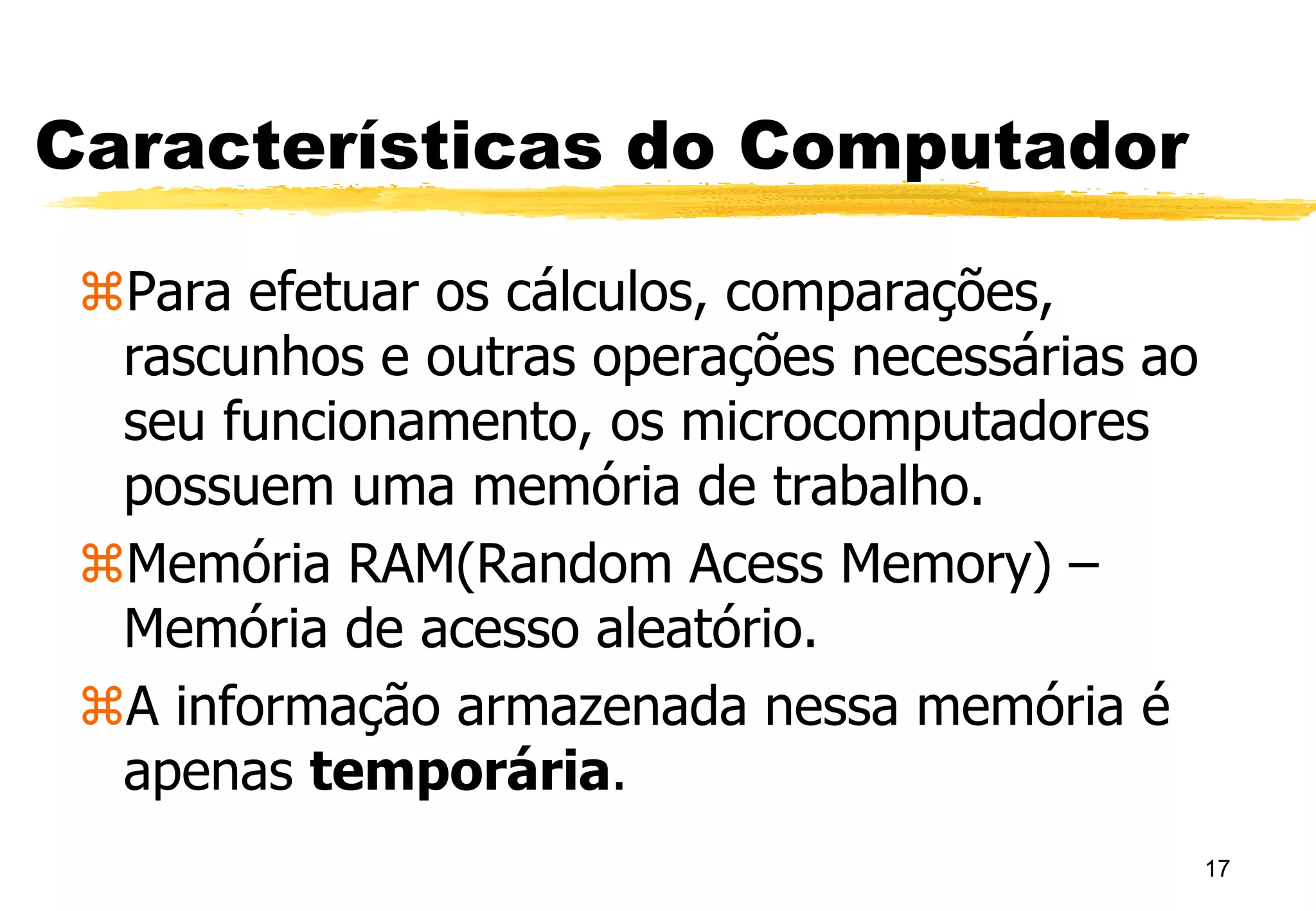 17
Características do Computador
Para efetuar os cálculos, comparações,
rascunhos e outras operações necessárias ao
seu funcionamento, os microcomputadores
possuem uma memória de trabalho.
Memória RAM(Random Acess Memory) –
Memória de acesso aleatório.
A informação armazenada nessa memória é
apenas temporária.
 