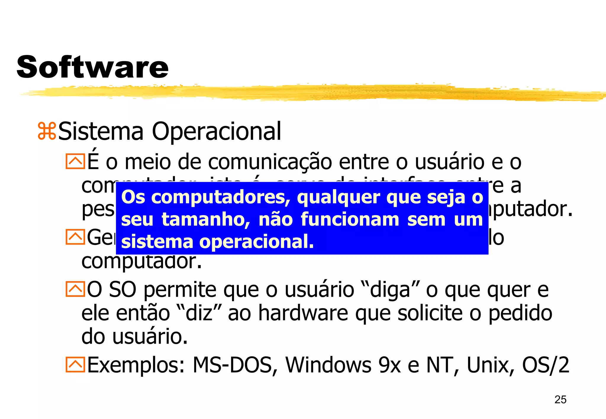 25
Software
Sistema Operacional
É o meio de comunicação entre o usuário e o
computador, isto é, serve de interface entre a
pessoa e o computador. É a “cara” do computador.
Gerencia todos os recursos do hardware do
computador.
O SO permite que o usuário “diga” o que quer e
ele então “diz” ao hardware que solicite o pedido
do usuário.
Exemplos: MS-DOS, Windows 9x e NT, Unix, OS/2
Os computadores, qualquer que seja o
seu tamanho, não funcionam sem um
sistema operacional.
 