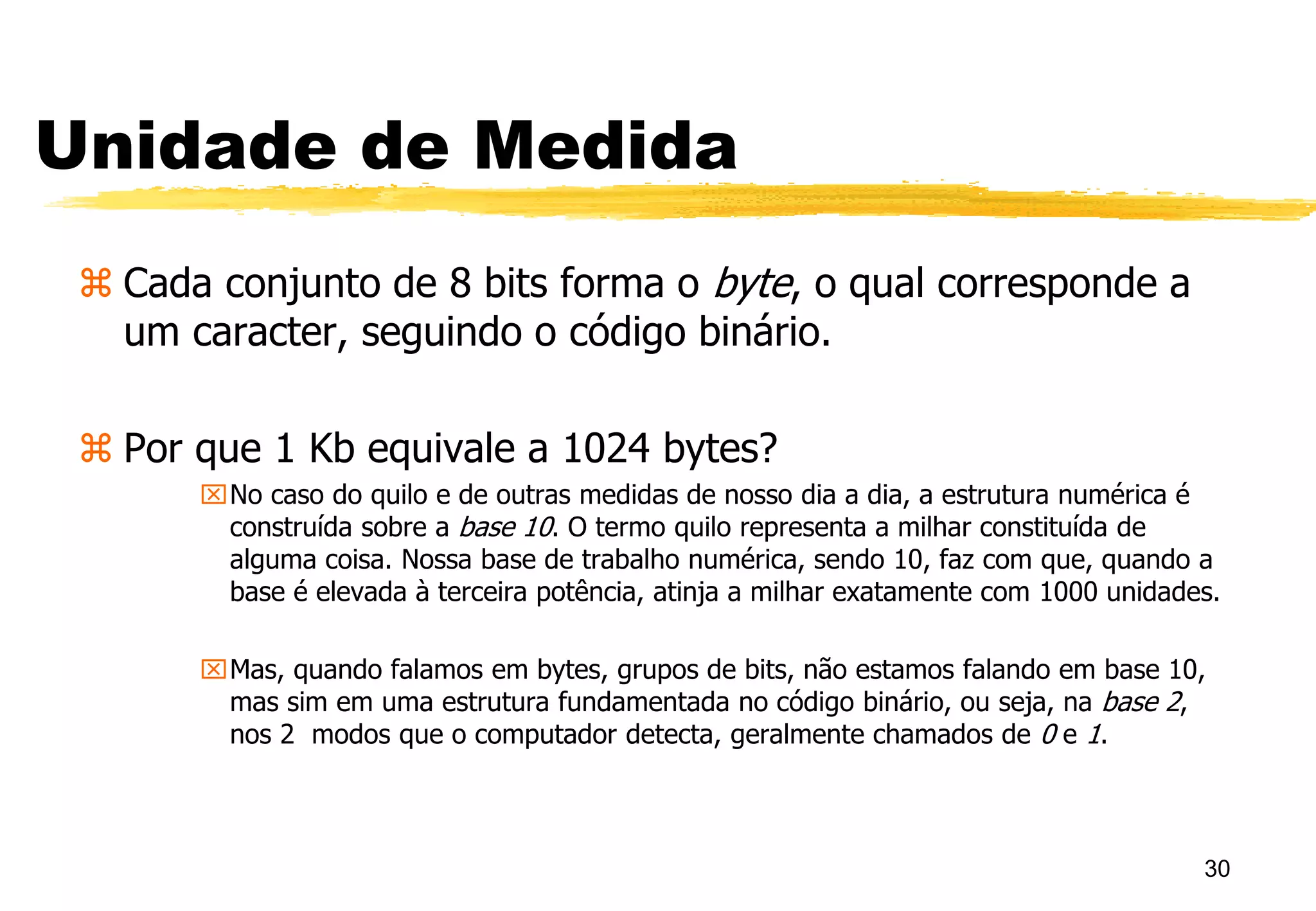Unidade de Medida
 Cada conjunto de 8 bits forma o byte, o qual corresponde a
um caracter, seguindo o código binário.
 Por que 1 Kb equivale a 1024 bytes?
No caso do quilo e de outras medidas de nosso dia a dia, a estrutura numérica é
construída sobre a base 10. O termo quilo representa a milhar constituída de
alguma coisa. Nossa base de trabalho numérica, sendo 10, faz com que, quando a
base é elevada à terceira potência, atinja a milhar exatamente com 1000 unidades.
Mas, quando falamos em bytes, grupos de bits, não estamos falando em base 10,
mas sim em uma estrutura fundamentada no código binário, ou seja, na base 2,
nos 2 modos que o computador detecta, geralmente chamados de 0 e 1.
30
 